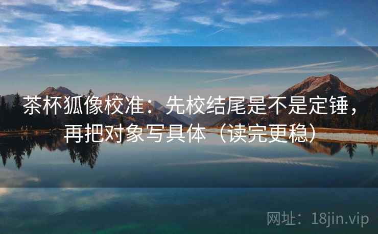 茶杯狐像校准：先校结尾是不是定锤，再把对象写具体（读完更稳）