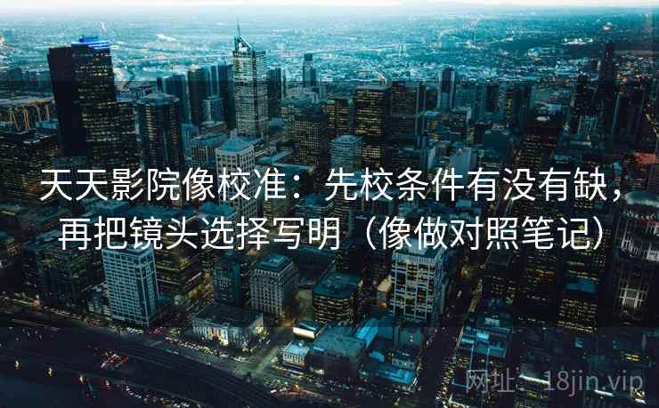 天天影院像校准：先校条件有没有缺，再把镜头选择写明（像做对照笔记）