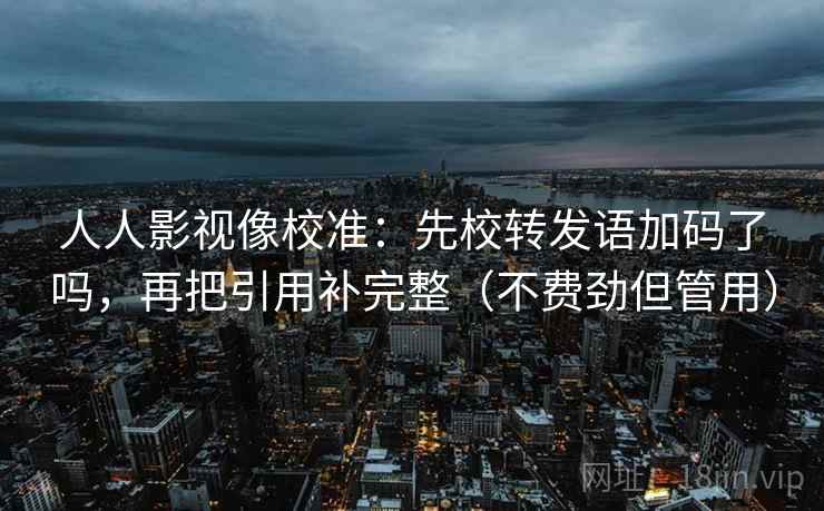 人人影视像校准：先校转发语加码了吗，再把引用补完整（不费劲但管用）