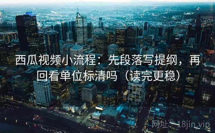 西瓜视频小流程：先段落写提纲，再回看单位标清吗（读完更稳）