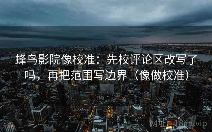 蜂鸟影院像校准：先校评论区改写了吗，再把范围写边界（像做校准）