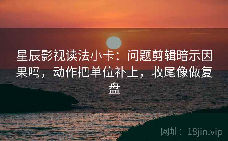 星辰影视读法小卡：问题剪辑暗示因果吗，动作把单位补上，收尾像做复盘