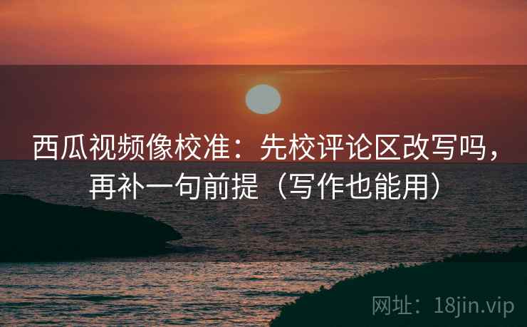 西瓜视频像校准：先校评论区改写吗，再补一句前提（写作也能用）