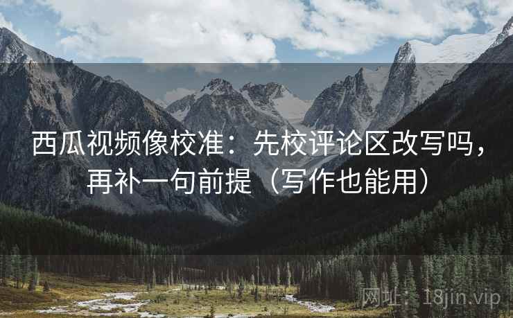 西瓜视频像校准：先校评论区改写吗，再补一句前提（写作也能用）