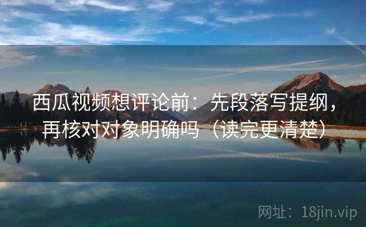 西瓜视频想评论前：先段落写提纲，再核对对象明确吗（读完更清楚）
