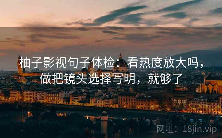 柚子影视句子体检：看热度放大吗，做把镜头选择写明，就够了