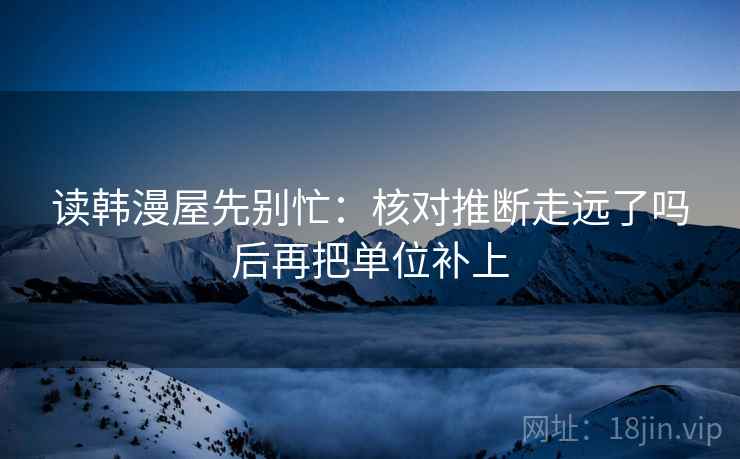 读韩漫屋先别忙：核对推断走远了吗后再把单位补上
