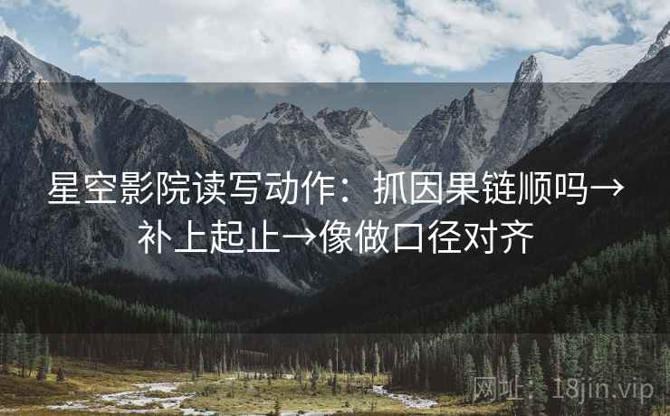 星空影院读写动作：抓因果链顺吗→补上起止→像做口径对齐