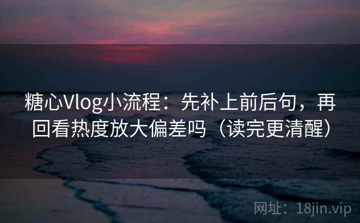 糖心Vlog小流程：先补上前后句，再回看热度放大偏差吗（读完更清醒）