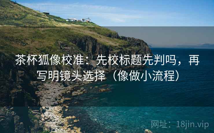 茶杯狐像校准：先校标题先判吗，再写明镜头选择（像做小流程）