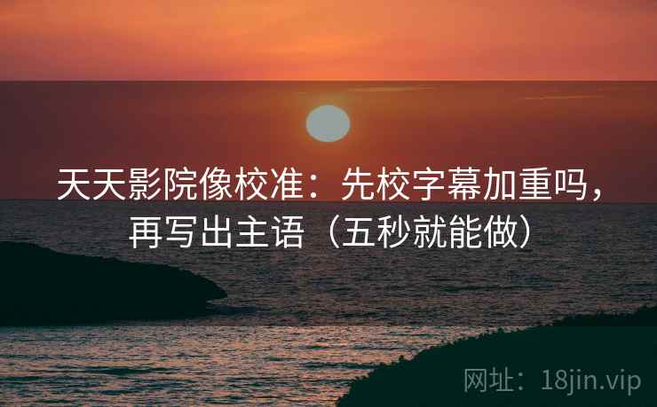 天天影院像校准：先校字幕加重吗，再写出主语（五秒就能做）