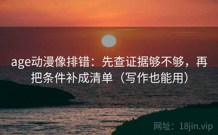 age动漫像排错：先查证据够不够，再把条件补成清单（写作也能用）