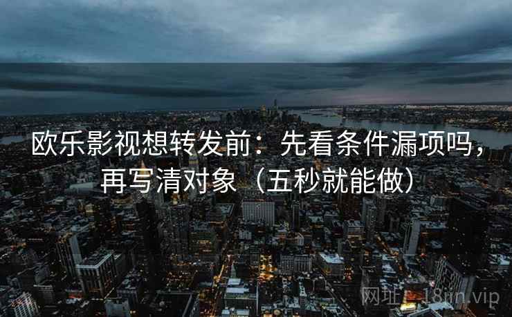 欧乐影视想转发前：先看条件漏项吗，再写清对象（五秒就能做）