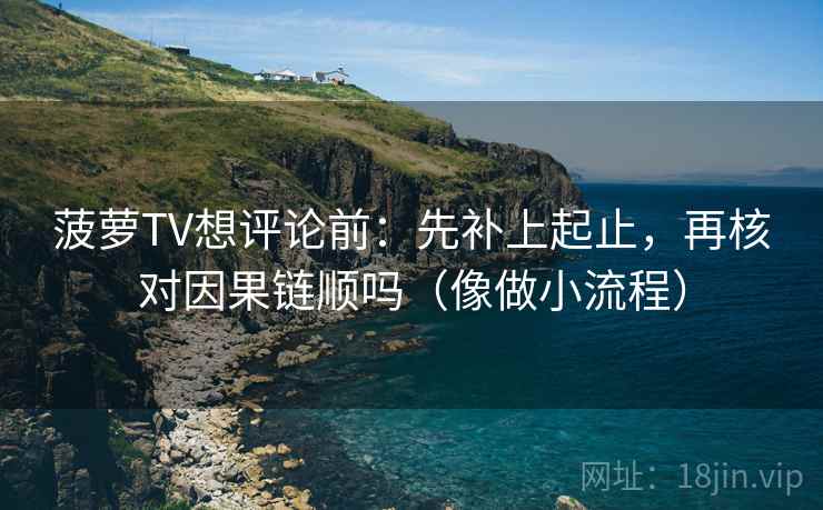 菠萝TV想评论前：先补上起止，再核对因果链顺吗（像做小流程）