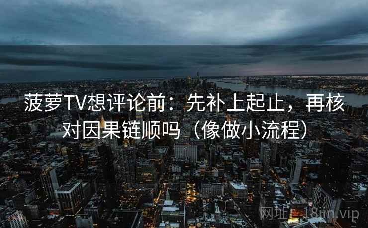 菠萝TV想评论前：先补上起止，再核对因果链顺吗（像做小流程）