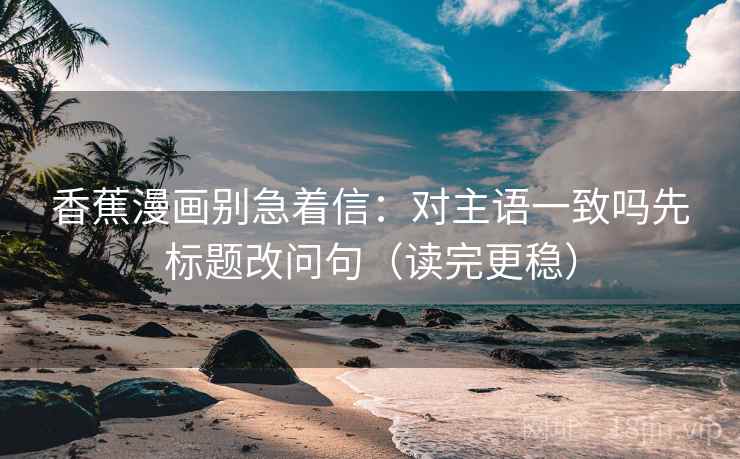 香蕉漫画别急着信：对主语一致吗先标题改问句（读完更稳）