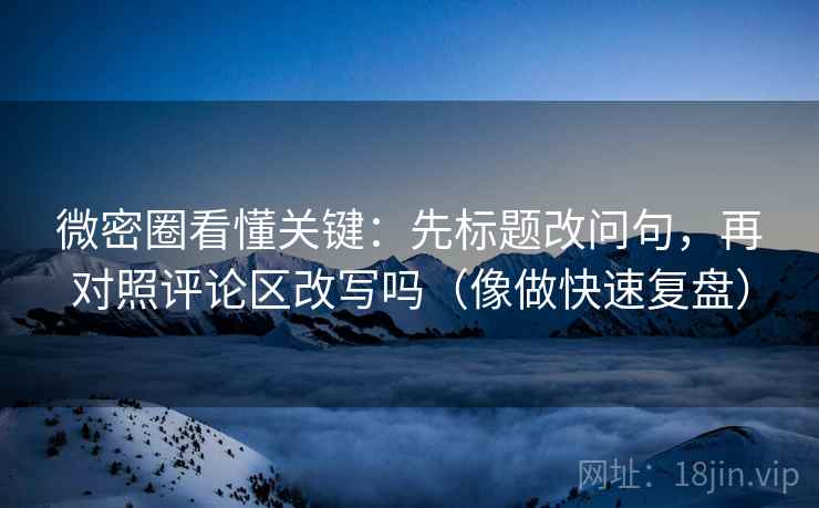 微密圈看懂关键：先标题改问句，再对照评论区改写吗（像做快速复盘）