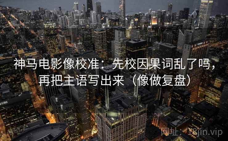 神马电影像校准：先校因果词乱了吗，再把主语写出来（像做复盘）