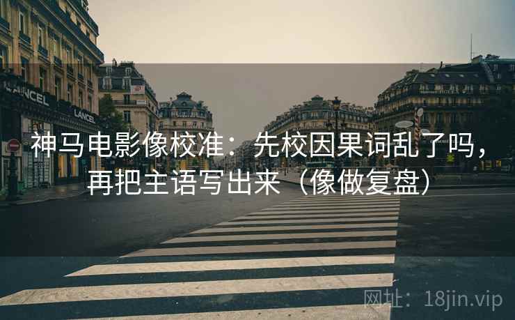 神马电影像校准：先校因果词乱了吗，再把主语写出来（像做复盘）